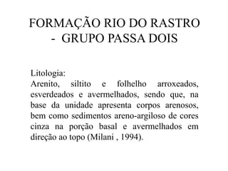FORMAÇÃO RIO DO RASTRO
- GRUPO PASSA DOIS
Litologia:
Arenito, siltito e folhelho arroxeados,
esverdeados e avermelhados, sendo que, na
base da unidade apresenta corpos arenosos,
bem como sedimentos areno-argiloso de cores
cinza na porção basal e avermelhados em
direção ao topo (Milani , 1994).

 