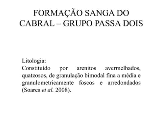 FORMAÇÃO SANGA DO
CABRAL – GRUPO PASSA DOIS

Litologia:
Constituído
por arenitos
avermelhados,
quatzosos, de granulação bimodal fina a média e
granulometricamente foscos e arredondados
(Soares et al. 2008).

 