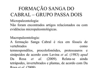 FORMAÇÃO SANGA DO
CABRAL – GRUPO PASSA DOIS
Micropaleontologia:
Não foram encontrados artigos relacionados ou com
evidências micropaleontológicas.
Macropaleontologia:
A formação Sanga Cabral é rica em fósseis de
vertebrados
como
temnospondilos, procolofonóides, protossauros e
sinápsidos de acordo com Lavina et al. (1983) apud
Da Rosa et al. (2009). Relata-se ainda
tetrápodes, invertebrados e plantas, de acordo com Da

 