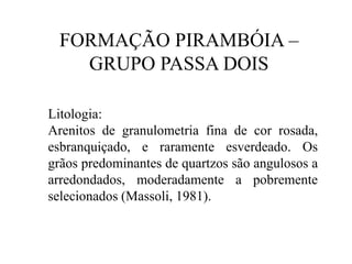 FORMAÇÃO PIRAMBÓIA –
GRUPO PASSA DOIS
Litologia:
Arenitos de granulometria fina de cor rosada,
esbranquiçado, e raramente esverdeado. Os
grãos predominantes de quartzos são angulosos a
arredondados, moderadamente a pobremente
selecionados (Massoli, 1981).

 