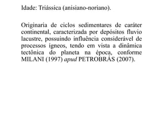 Idade: Triássica (anisiano-noriano).
Originaria de ciclos sedimentares de caráter
continental, caracterizada por depósitos fluvio
lacustre, possuindo influência considerável de
processos ígneos, tendo em vista a dinâmica
tectônica do planeta na época, conforme
MILANI (1997) apud PETROBRÁS (2007).

 