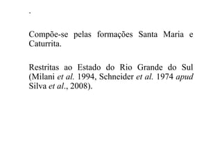 .
Compõe-se pelas formações Santa Maria e
Caturrita.

Restritas ao Estado do Rio Grande do Sul
(Milani et al. 1994, Schneider et al. 1974 apud
Silva et al., 2008).

 