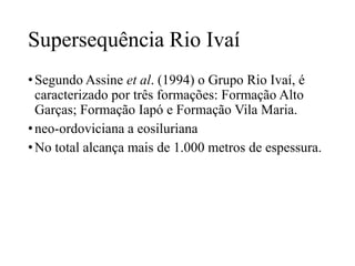Supersequência Rio Ivaí
• Segundo Assine et al. (1994) o Grupo Rio Ivaí, é
caracterizado por três formações: Formação Alto
Garças; Formação Iapó e Formação Vila Maria.
• neo-ordoviciana a eosiluriana
• No total alcança mais de 1.000 metros de espessura.

 