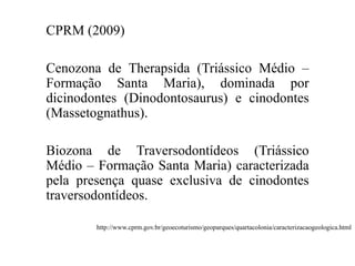 CPRM (2009)
Cenozona de Therapsida (Triássico Médio –
Formação Santa Maria), dominada por
dicinodontes (Dinodontosaurus) e cinodontes
(Massetognathus).

Biozona de Traversodontídeos (Triássico
Médio – Formação Santa Maria) caracterizada
pela presença quase exclusiva de cinodontes
traversodontídeos.
http://www.cprm.gov.br/geoecoturismo/geoparques/quartacolonia/caracterizacaogeologica.html

 