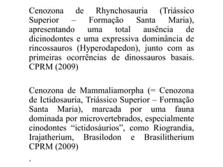 Cenozona de Rhynchosauria (Triássico
Superior – Formação Santa Maria),
apresentando uma total ausência de
dicinodontes e uma expressiva dominância de
rincossauros (Hyperodapedon), junto com as
primeiras ocorrências de dinossauros basais.
CPRM (2009)
Cenozona de Mammaliamorpha (= Cenozona
de Ictidosauria, Triássico Superior – Formação
Santa Maria), marcada por uma fauna
dominada por microvertebrados, especialmente
cinodontes “ictidosáurios”, como Riograndia,
Irajatherium, Brasilodon e Brasilitherium
CPRM (2009)
.

 