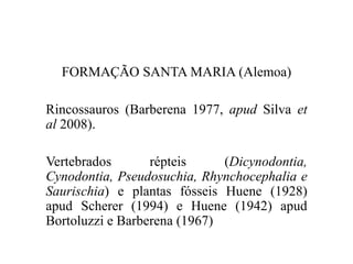 FORMAÇÃO SANTA MARIA (Alemoa)
Rincossauros (Barberena 1977, apud Silva et
al 2008).
Vertebrados
répteis
(Dicynodontia,
Cynodontia, Pseudosuchia, Rhynchocephalia e
Saurischia) e plantas fósseis Huene (1928)
apud Scherer (1994) e Huene (1942) apud
Bortoluzzi e Barberena (1967)

 