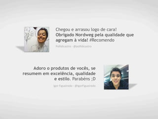 Chegou e arrasou logo de cara!
                Obrigado Nordweg pela qualidade que
                agregam à vida! #Recomendo
                Pollidicastro	
  -­‐	
  @pollidicastro	
  




     Adoro o produtos de vocês, se
resumem em excelência, qualidade
              e estilo. Parabéns ;D
              Igor	
  Figueiredo	
  -­‐	
  @IgorFigueiredo	
  
 