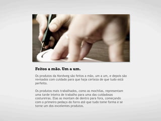 Feitos a mão. Um a um.
Os produtos da Nordweg são feitos a mão, um a um, e depois são
revisados com cuidado para que haja certeza de que tudo está
perfeito.

Os produtos mais trabalhados, como as mochilas, representam
uma tarde inteira de trabalho para uma das cuidadosas
costureiras. Elas as montam de dentro para fora, começando
com o primeiro pedaço do forro até que tudo tome forma e se
torne um dos excelentes produtos.
	
  
 
