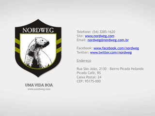 Telefone: (54) 3285-1620
                   Site: www.nordweg.com
                   Email: nordweg@nordweg.com.br

                   Facebook: www.facebook.com/nordweg
                   Twitter: www.twitter.com/nordweg

                   Endereço

                   Rua São João, 2130 – Bairro Picada Holanda
                   Picada Café, RS
                   Caixa Postal: 24
                   CEP: 95175-000
UMA VIDA BOA
 www.nordweg.com
 
