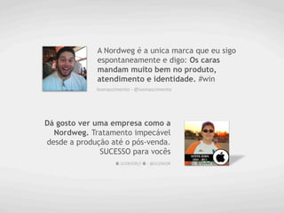 A Nordweg é a unica marca que eu sigo
             espontaneamente e digo: Os caras
             mandam muito bem no produto,
             atendimento e identidade. #win
             Ivonascimento	
  -­‐	
  @ivonascimento	
  




Dá gosto ver uma empresa como a
  Nordweg. Tratamento impecável
desde a produção até o pós-venda.
              SUCESSO para vocês
                       	
  JU2N!OR//	
  	
  -­‐	
  @JU2NiOR	
  
 
