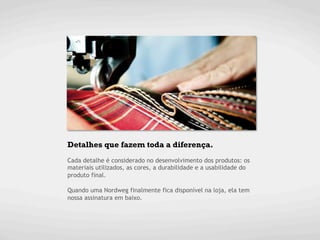 Detalhes que fazem toda a diferença.
Cada detalhe é considerado no desenvolvimento dos produtos: os
materiais utilizados, as cores, a durabilidade e a usabilidade do
produto final.

Quando uma Nordweg finalmente fica disponível na loja, ela tem
nossa assinatura em baixo.
 