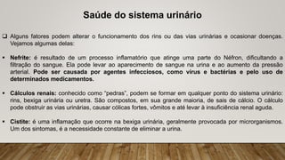 Saúde do sistema urinário
 Alguns fatores podem alterar o funcionamento dos rins ou das vias urinárias e ocasionar doenças.
Vejamos algumas delas:
 Nefrite: é resultado de um processo inflamatório que atinge uma parte do Néfron, dificultando a
filtração do sangue. Ela pode levar ao aparecimento de sangue na urina e ao aumento da pressão
arterial. Pode ser causada por agentes infecciosos, como vírus e bactérias e pelo uso de
determinados medicamentos.
 Cálculos renais: conhecido como “pedras”, podem se formar em qualquer ponto do sistema urinário:
rins, bexiga urinária ou uretra. São compostos, em sua grande maioria, de sais de cálcio. O cálculo
pode obstruir as vias urinárias, causar cólicas fortes, vômitos e até levar à insuficiência renal aguda.
 Cistite: é uma inflamação que ocorre na bexiga urinária, geralmente provocada por microrganismos.
Um dos sintomas, é a necessidade constante de eliminar a urina.
 
