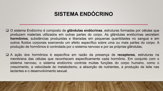SISTEMA ENDÓCRINO
 O sistema Endócrino é composto de glândulas endócrinas, estruturas formadas por células que
produzem materiais utilizados em outras partes do corpo. As glândulas endócrinas secretam
hormônios, substâncias produzidas e liberadas em pequenas quantidades no sangue e em
outros fluidos corporais exercendo um efeito específico sobre uma ou mais partes do corpo. A
produção de hormônios é controlada por o sistema nervoso e por as próprias glândulas.
 A ação dos hormônios é específica em razão da presença de receptores, estruturas na
membrana das células que reconhecem especificamente cada hormônio. Em conjunto com o
sistema nervoso, o sistema endócrino controla muitas funções do corpo humano, como o
crescimento, a velocidade do metabolismo, a absorção de nutrientes, a produção de leite nas
lactantes e o desenvolvimento sexual.
 