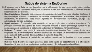 Saúde do sistema Endócrino
 O excesso ou a falta de um hormônio ou a dificuldade de ser reconhecido pelas células,
desencadeiam as chamadas disfunções hormonais. Entre elas encontram-se o hipertireoidismo,
hipotireoidismo e o diabetes.
 Hipertireoidismo: Causado pelo excesso de produção de hormônios pela glândula tireóidea, é
responsável por sintomas como insônia, taquicardia, emagrecimento acentuado e olhos arregalados
(exoftalmia). O tratamento pode incluir ingestão de medicamentos específicos, cirurgia ou
administração de iodo radioativo.
 Hipotireoidismo: É causado pela insuficiência na produção dos hormônios tireoidianos. Os
principais sintomas são: ganho de massa corpórea, embora o apetite permaneça normal ou aja
perda, cansaço e sonolência. O tratamento pode incluir a ingestão do hormônio tiroxina.
 Diabetes: É causado pela produção e/ou ação insuficiente da insulina. Como consequência, parte
da glicose não é absorvida pelas células e acumula-se no sangue. Os sintomas mais comuns são:
sede, aumento da frequência de urinar, fadiga e aumento do apetite.
• Diabetes tipo I: deve-se à destruição das células produtoras de insulina por uma resposta
autoimune.
• Diabetes tipo II: além da origem genética, pode está ligada ao sedentarismo e a obesidade.
Nesse tipo há uma continua produção de insulina, porém, não é absorvida pelas células.
 
