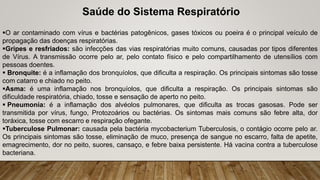 O ar contaminado com vírus e bactérias patogênicos, gases tóxicos ou poeira é o principal veículo de
propagação das doenças respiratórias.
Gripes e resfriados: são infecções das vias respiratórias muito comuns, causadas por tipos diferentes
de Vírus. A transmissão ocorre pelo ar, pelo contato físico e pelo compartilhamento de utensílios com
pessoas doentes.
 Bronquite: é a inflamação dos bronquíolos, que dificulta a respiração. Os principais sintomas são tosse
com catarro e chiado no peito.
Asma: é uma inflamação nos bronquíolos, que dificulta a respiração. Os principais sintomas são
dificuldade respiratória, chiado, tosse e sensação de aperto no peito.
 Pneumonia: é a inflamação dos alvéolos pulmonares, que dificulta as trocas gasosas. Pode ser
transmitida por vírus, fungo, Protozoários ou bactérias. Os sintomas mais comuns são febre alta, dor
toráxica, tosse com escarro e respiração ofegante.
Tuberculose Pulmonar: causada pela bactéria mycobacterium Tuberculosis, o contágio ocorre pelo ar.
Os principais sintomas são tosse, eliminação de muco, presença de sangue no escarro, falta de apetite,
emagrecimento, dor no peito, suores, cansaço, e febre baixa persistente. Há vacina contra a tuberculose
bacteriana.
Saúde do Sistema Respiratório
 