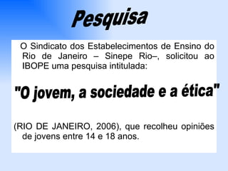 O Sindicato dos Estabelecimentos de Ensino do Rio de Janeiro – Sinepe Rio–, solicitou ao IBOPE uma pesquisa intitulada: (RIO DE JANEIRO, 2006), que recolheu opiniões de jovens entre 14 e 18 anos. Pesquisa "O jovem, a sociedade e a ética" 