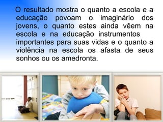 O resultado mostra o quanto a escola e a educação povoam o imaginário dos jovens, o quanto estes ainda vêem na escola e na educação instrumentos  importantes para suas vidas e o quanto a violência na escola os afasta de seus sonhos ou os amedronta. 