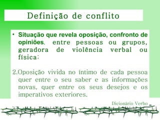 Situação que revela o posição , confronto de opiniões ,   entre pessoas ou grupos, geradora de violência verbal ou física ; 2.Oposição vivida no íntimo de cada pessoa quer entre o seu saber e as informações novas, quer entre os seus desejos e os imperativos exteriores.  Dicionário Verbo Definição de conflito 