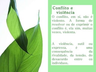 O conflito, em si, não é violento. A forma de resolver ou de exprimir o conflito é, ela sim, muitas vezes, violenta.  A violência, sutil ou expressa, é uma consequência da rivalidade, da tensão, do desacordo entre os indivíduos. Conflito e violência  