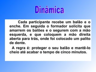 Cada participante recebe um balão e o enche. Em seguida o formador solicita que amarrem os balões e o segurem com a mão esquerda, e que coloquem a mão direita aberta para trás, onde foi colocado um palito de dente.  A regra é: proteger o seu balão e mantê-lo cheio até acabar o tempo de cinco minutos.  Dinâmica 