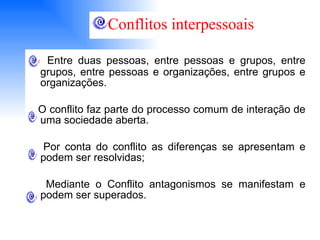 Entre duas pessoas, entre pessoas e grupos, entre grupos, entre pessoas e organizações, entre grupos e organizações. O conflito faz parte do processo comum de interação de uma sociedade aberta. Por conta do conflito as diferenças se apresentam e podem ser resolvidas; Mediante o Conflito antagonismos se manifestam e podem ser superados. Conflitos interpessoais 