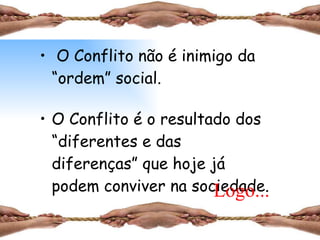 O Conflito não é inimigo da “ordem” social. O Conflito é o resultado dos “diferentes e das diferenças” que hoje já podem conviver na sociedade. Logo... 