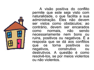 A visão positiva do conflito permite que este seja visto com naturalidade, o que facilita a sua administração. Eles não devem ser vistos como obstáculos; ao contrário, devem ser encarados como normais, não sendo necessariamente nem bons ou ruins, positivos ou negativos. É a resposta que se dá aos conflitos que os torna positivos ou negativos, construtivo ou destrutivos. A questão é como resolvê-los, se por meios violentos ou não violentos. 