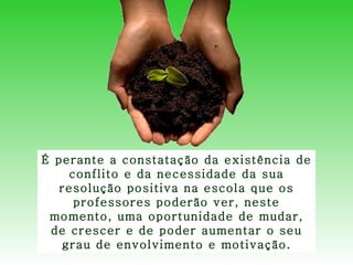 É perante a constatação da existência de conflito e da necessidade da sua resolução positiva na escola que os professores poderão ver, neste momento, uma oportunidade de mudar, de crescer e de poder aumentar o seu grau de envolvimento e motivação. 