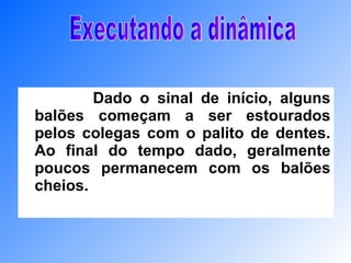 Dado o sinal de início, alguns balões começam a ser estourados pelos colegas com o palito de dentes. Ao final do tempo dado, geralmente poucos permanecem com os balões cheios.   Executando a dinâmica 