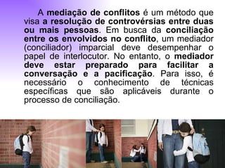 A  mediação de conflitos  é um método que visa  a resolução de controvérsias entre duas ou mais pessoas . Em busca da  conciliação entre os envolvidos no conflito , um mediador (conciliador) imparcial deve desempenhar o papel de interlocutor. No entanto, o  mediador deve estar preparado para facilitar a conversação e a pacificação . Para isso, é necessário o conhecimento de técnicas específicas que são aplicáveis durante o processo de conciliação. 