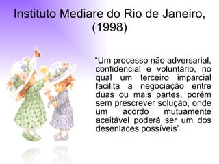 Instituto Mediare do Rio de Janeiro, (1998) “ Um processo não adversarial, confidencial e voluntário, no qual um terceiro imparcial facilita a negociação entre duas ou mais partes, porém sem prescrever solução, onde um acordo mutuamente aceitável poderá ser um dos desenlaces possíveis”.  