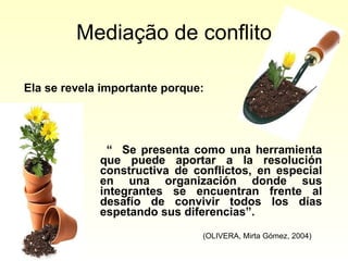 Mediação de conflito “  Se presenta como una herramienta que puede aportar a la resolución constructiva de conflictos, en especial en una organización donde sus integrantes se encuentran frente al desafío de convivir todos los días espetando sus diferencias”.  (OLIVERA, Mirta Gómez, 2004) Ela se revela importante porque: 