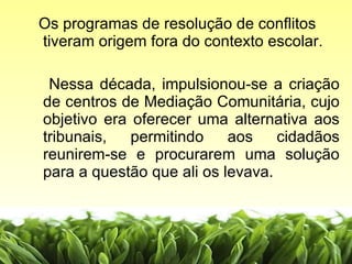 Os programas de resolução de conflitos tiveram origem fora do contexto escolar.  Nessa década, impulsionou-se a criação de centros de Mediação Comunitária, cujo objetivo era oferecer uma alternativa aos tribunais, permitindo aos cidadãos reunirem-se e procurarem uma solução para a questão que ali os levava.  