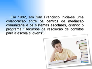 Em 1982, em San Francisco inicia-se uma colaboração entre os centros de mediação comunitária e os sistemas escolares, criando o programa “Recursos de resolução de conflitos para a escola e jovens”.  