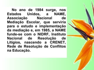 No ano de 1984 surge, nos Estados Unidos, a NAME, Associação Nacional de Mediação Escolar, que serviria para o estudo e implementação da mediação e, em 1985, a NAME funde-se com o NIDRF, Instituto Nacional de Resolução de Litígios, nascendo a CRENET, Rede de Resolução de Conflitos na Educação.   