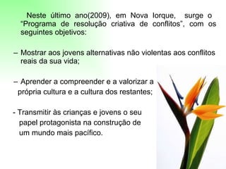 Neste último ano(2009), em Nova Iorque,  surge o  “Programa de resolução criativa de conflitos”, com os seguintes objetivos:  Mostrar aos jovens alternativas não violentas aos conflitos reais da sua vida;  Aprender a compreender e a valorizar a  própria cultura e a cultura dos restantes;  - Transmitir às crianças e jovens o seu  papel protagonista na construção de um mundo mais pacífico.  