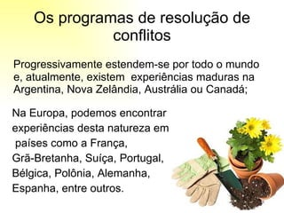 Progressivamente estendem-se por todo o mundo e, atualmente, existem  experiências maduras na Argentina, Nova Zelândia, Austrália ou Canadá;  Na Europa, podemos encontrar  experiências desta natureza em países como a França,  Grã-Bretanha, Suíça, Portugal, Bélgica, Polônia, Alemanha, Espanha, entre outros.  Os programas de resolução de conflitos 