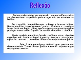Todos poderiam ter permanecido com os balões cheios se não usassem os palitos, pois a regra não era estourar os balões. Foi o espírito competitivo que os levou a furar os balões. Nesse espírito todos querem ganhar. Embora a consigna fosse ter o seu balão cheio, apenas alguns se preocupam em proteger o seu balão. O palito de dentes simboliza o conflito. Neste modelo, em situações de conflito o nosso objetivo é ganhar, não basta proteger, é preciso vencer e para vencer é preciso destruir o outro nas dimensões objetiva e subjetiva.  Este é um paradigma cultural que precisa ser desconstruído. Todos tinham palitos e o outro esperava que o ataque ocorresse.  Reflexão 