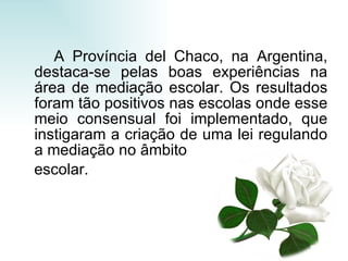 A Província del Chaco, na Argentina, destaca-se pelas boas experiências na área de mediação escolar. Os resultados foram tão positivos nas escolas onde esse meio consensual foi implementado, que instigaram a criação de uma lei regulando a mediação no âmbito escolar. 