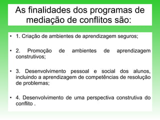 As finalidades dos programas de mediação de conflitos são:  1. Criação de ambientes de aprendizagem seguros; 2. Promoção de ambientes de aprendizagem construtivos; 3. Desenvolvimento pessoal e social dos alunos, incluindo a aprendizagem de competências de resolução de problemas;  4. Desenvolvimento de uma perspectiva construtiva do conflito .  