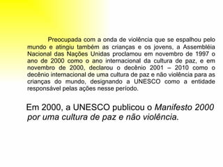 Preocupada com a onda de violência que se espalhou pelo mundo e atingiu também as crianças e os jovens, a Assembléia Nacional das Nações Unidas proclamou em novembro de 1997 o ano de 2000 como o ano internacional da cultura de paz, e em novembro de 2000, declarou o decênio 2001 – 2010 como o decênio internacional de uma cultura de paz e não violência para as crianças do mundo, designando a UNESCO como a entidade responsável pelas ações nesse período. Em 2000, a UNESCO publicou o  Manifesto 2000 por uma cultura de paz e não violência.  