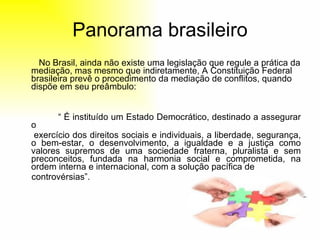 Panorama brasileiro No Brasil, ainda não existe uma legislação que regule a prática da mediação, mas mesmo que indiretamente, A Constituição Federal brasileira prevê o procedimento da mediação de conflitos, quando dispõe em seu preâmbulo: “  É instituído um Estado Democrático, destinado a assegurar o  exercício dos direitos sociais e individuais, a liberdade, segurança, o bem-estar, o desenvolvimento, a igualdade e a justiça como valores supremos de uma sociedade fraterna, pluralista e sem preconceitos, fundada na harmonia social e comprometida, na ordem interna e internacional, com a solução pacífica de controvérsias”. 
