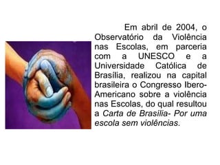 Em abril de 2004, o Observatório da Violência nas Escolas, em parceria com a UNESCO e a Universidade Católica de Brasília, realizou na capital brasileira o Congresso Ibero-Americano sobre a violência nas Escolas, do qual resultou a  Carta de Brasília- Por uma escola sem violências . 