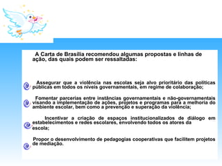 A Carta de Brasília recomendou algumas propostas e linhas de ação, das quais podem ser ressaltadas:  Assegurar que a violência nas escolas seja alvo prioritário das políticas públicas em todos os níveis governamentais, em regime de colaboração; Fomentar parcerias entre instâncias governamentais e não-governamentais visando a implementação de ações, projetos e programas para a melhoria do ambiente escolar, bem como a prevenção e superação da violência; Incentivar a criação de espaços institucionalizados de diálogo em estabelecimentos e redes escolares, envolvendo todos os atores da escola; Propor o desenvolvimento de pedagogias cooperativas que facilitem projetos de mediação. 