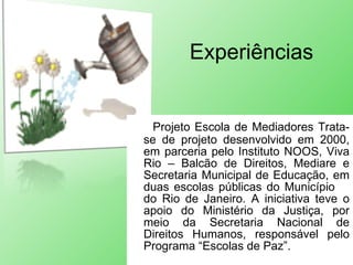 Experiências Projeto Escola de Mediadores Trata-se de projeto desenvolvido em 2000, em parceria pelo Instituto NOOS, Viva Rio – Balcão de Direitos, Mediare e Secretaria Municipal de Educação, em duas escolas públicas do Município  do Rio de Janeiro. A iniciativa teve o apoio do Ministério da Justiça, por meio da Secretaria Nacional de Direitos Humanos, responsável pelo Programa “Escolas de Paz”. 