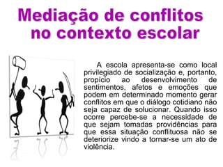 A escola apresenta-se como local privilegiado de socialização e, portanto, propício ao desenvolvimento de sentimentos, afetos e emoções que podem em determinado momento gerar conflitos em que o diálogo cotidiano não seja capaz de solucionar. Quando isso ocorre percebe-se a necessidade de que sejam tomadas providências para que essa situação conflituosa não se deteriorize vindo a tornar-se um ato de violência.  Mediação de conflitos no contexto escolar 