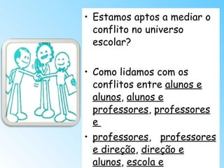 Estamos aptos a mediar o conflito no universo escolar? Como lidamos com os conflitos entre  alunos e alunos ,  alunos e professores ,  professores e  professores ,  professores e direção ,  direção e alunos ,  escola e comunidade ? 