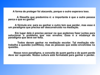 A forma de proteger foi atacando, porque o outro esperava isso.  A filosofia que predomina é: o importante é que a outra pessoa perca e que eu ganhe!  A fórmula era: para eu ganhar o outro tem que perder, mas esse é um paradigma que precisa ser desconstruído na mediação.  Em lugar dele é preciso pensar no que podemos fazer juntos para solucionar o problema que nos envolve. Essa é a mudança de paradigma que deve ser feita.   Todos devem ganhar na mediação escolar. Tal mediação não trabalha a questão (conflitos), mas as pessoas que estão envolvidas na questão.  Nesse novo paradigma, o conceito de quem ganha e de quem perde deve ser superado. Nossa cultura está formatada para ganhar e perder. 
