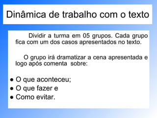 Dinâmica de trabalho com o texto Dividir a turma em 05 grupos. Cada grupo fica com um dos casos apresentados no texto.  O grupo irá dramatizar a cena apresentada e logo após comenta  sobre: ●  O que aconteceu; ●  O que fazer e  ●  Como evitar. 