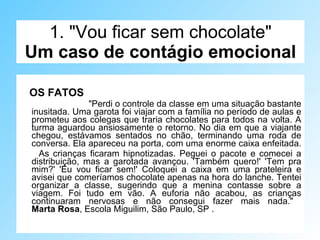 1. "Vou ficar sem chocolate" Um caso de contágio emocional OS FATOS "Perdi o controle da classe em uma situação bastante inusitada. Uma garota foi viajar com a família no período de aulas e prometeu aos colegas que traria chocolates para todos na volta. A turma aguardou ansiosamente o retorno. No dia em que a viajante chegou, estávamos sentados no chão, terminando uma roda de conversa. Ela apareceu na porta, com uma enorme caixa enfeitada.  As crianças ficaram hipnotizadas. Peguei o pacote e comecei a distribuição, mas a garotada avançou. 'Também quero!' 'Tem pra mim?' 'Eu vou ficar sem!' Coloquei a caixa em uma prateleira e avisei que comeríamos chocolate apenas na hora do lanche. Tentei organizar a classe, sugerindo que a menina contasse sobre a viagem. Foi tudo em vão. A euforia não acabou, as crianças continuaram nervosas e não consegui fazer mais nada."  Marta Rosa , Escola Miguilim, São Paulo, SP . 